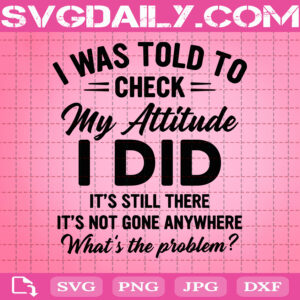 I Was Told To Check My Attitude I Did It's Still There It's Not Gone Anywhere What's The Problem Svg, Funny Saying Svg