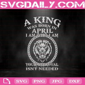 A King Was Born In April I Am Who I Am Your Approval Isn't Needed Svg, King Svg, April Svg, Was Born In April Svg